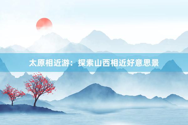 太原相近游：探索山西相近好意思景