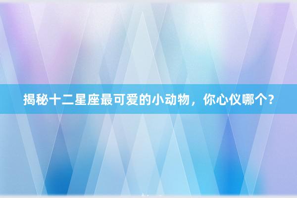 揭秘十二星座最可爱的小动物，你心仪哪个？