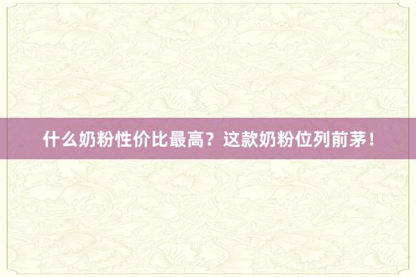 什么奶粉性价比最高？这款奶粉位列前茅！