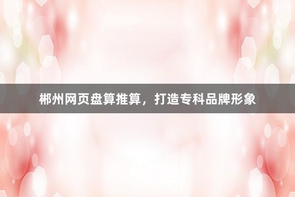 郴州网页盘算推算，打造专科品牌形象