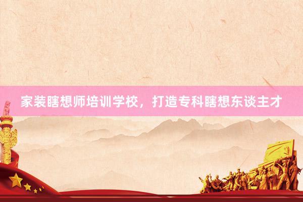 家装瞎想师培训学校，打造专科瞎想东谈主才