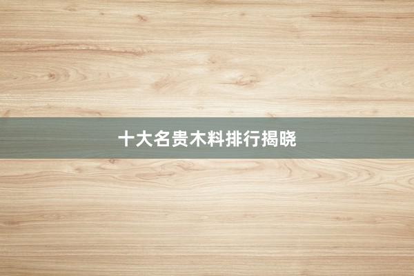 十大名贵木料排行揭晓
