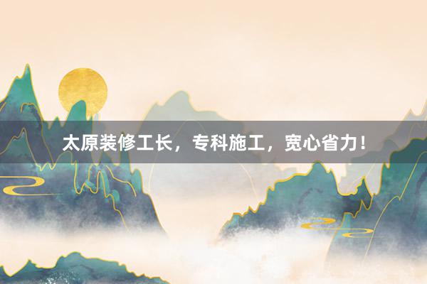太原装修工长，专科施工，宽心省力！