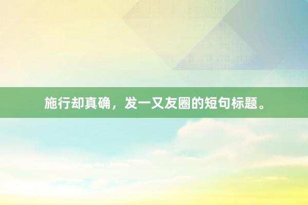 施行却真确，发一又友圈的短句标题。