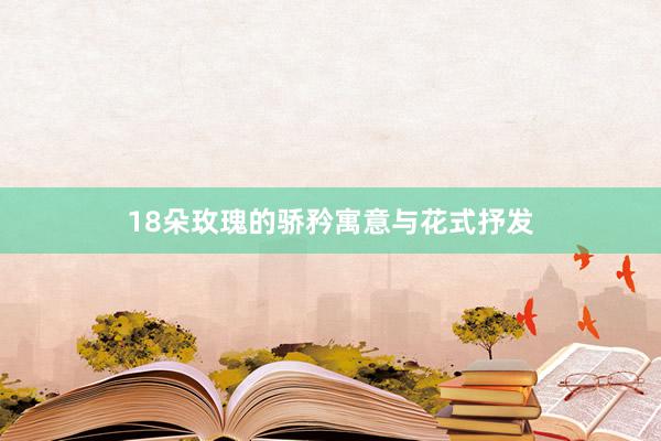 18朵玫瑰的骄矜寓意与花式抒发